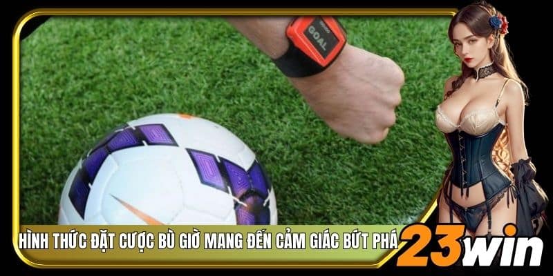 Hình thức đặt cược bù giờ mang đến cảm giác bứt phá